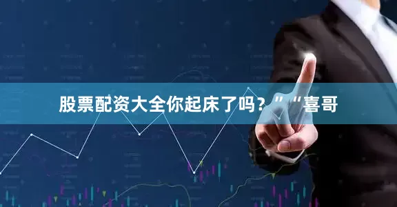 股票配资大全你起床了吗？”“喜哥