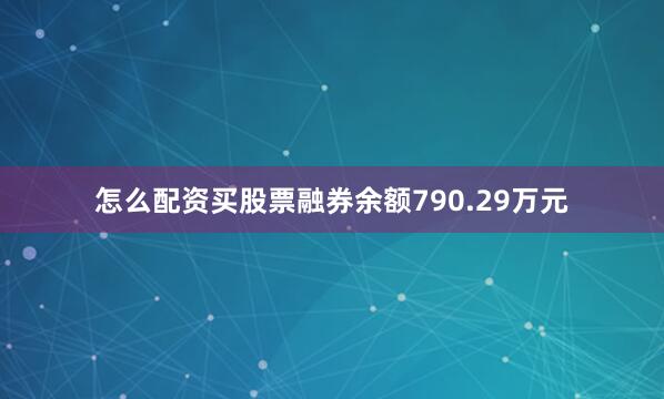 怎么配资买股票融券余额790.29万元
