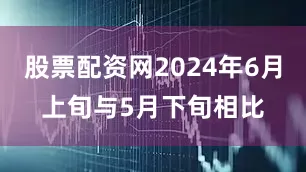 股票配资网2024年6月上旬与5月下旬相比