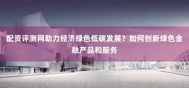 配资评测网助力经济绿色低碳发展？如何创新绿色金融产品和服务