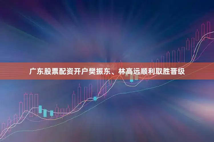 广东股票配资开户樊振东、林高远顺利取胜晋级