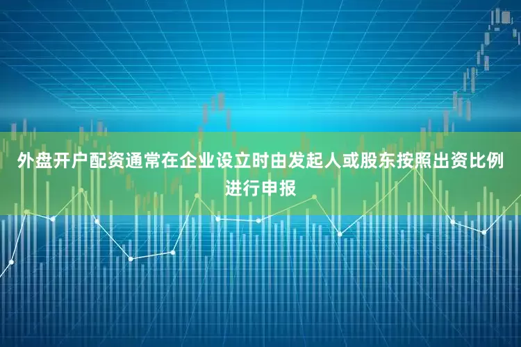 外盘开户配资通常在企业设立时由发起人或股东按照出资比例进行申报