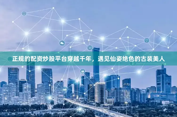 正规的配资炒股平台穿越千年，遇见仙姿绝色的古装美人