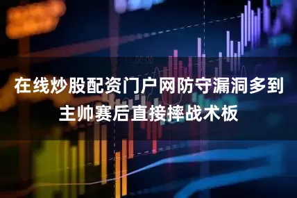 在线炒股配资门户网防守漏洞多到主帅赛后直接摔战术板