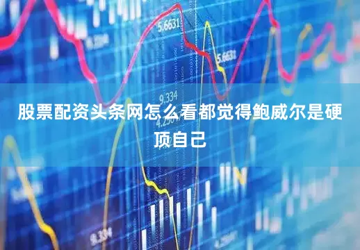 股票配资头条网怎么看都觉得鲍威尔是硬顶自己