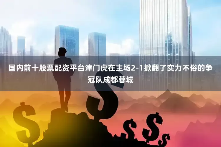 国内前十股票配资平台津门虎在主场2-1掀翻了实力不俗的争冠队成都蓉城