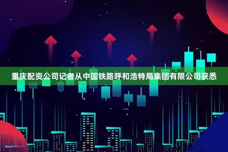 重庆配资公司记者从中国铁路呼和浩特局集团有限公司获悉