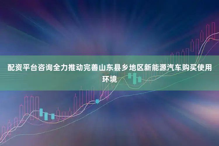 配资平台咨询全力推动完善山东县乡地区新能源汽车购买使用环境