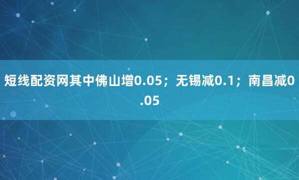 短线配资网其中佛山增0.05；无锡减0.1；南昌减0.05