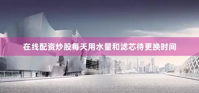 在线配资炒股每天用水量和滤芯待更换时间